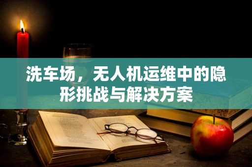 洗车场，无人机运维中的隐形挑战与解决方案