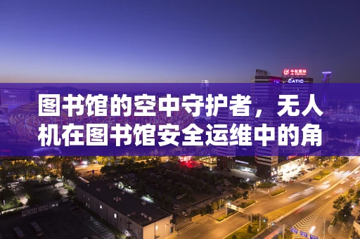 图书馆的空中守护者，无人机在图书馆安全运维中的角色与挑战