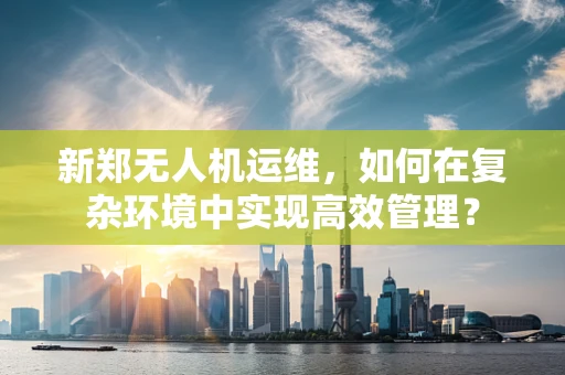 新郑无人机运维，如何在复杂环境中实现高效管理？