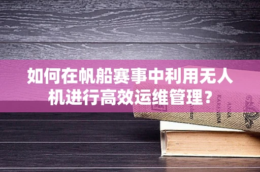 如何在帆船赛事中利用无人机进行高效运维管理？