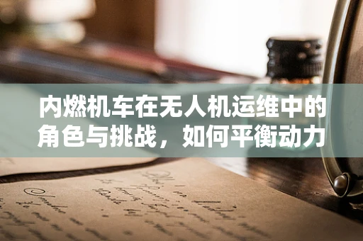 内燃机车在无人机运维中的角色与挑战，如何平衡动力与维护？