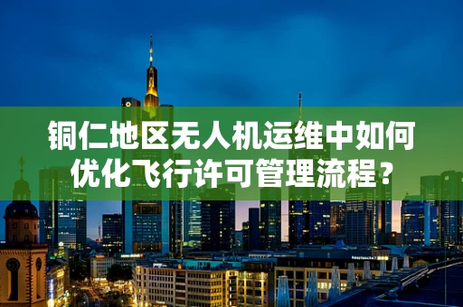 铜仁地区无人机运维中如何优化飞行许可管理流程？
