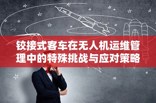 铰接式客车在无人机运维管理中的特殊挑战与应对策略