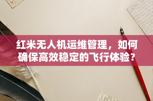 红米无人机运维管理，如何确保高效稳定的飞行体验？