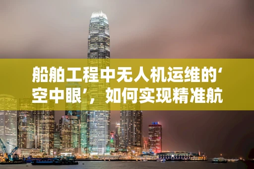 船舶工程中无人机运维的‘空中眼’，如何实现精准航线规划？