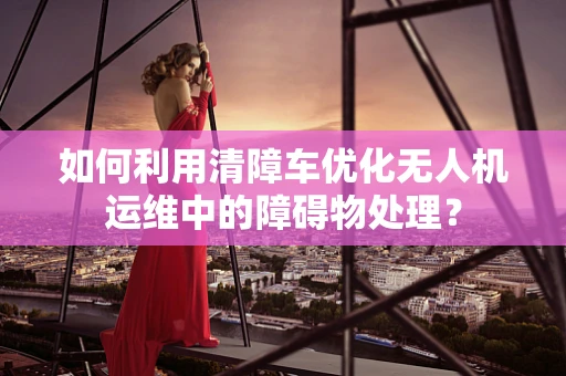 如何利用清障车优化无人机运维中的障碍物处理？