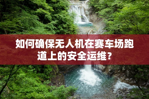 如何确保无人机在赛车场跑道上的安全运维？