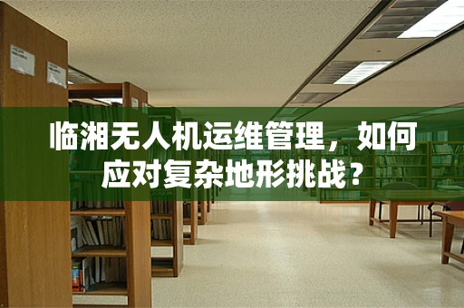 临湘无人机运维管理，如何应对复杂地形挑战？