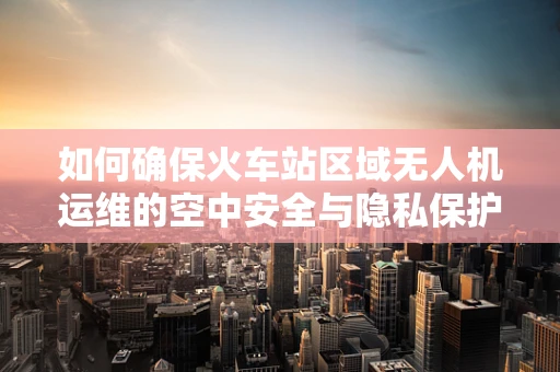 如何确保火车站区域无人机运维的空中安全与隐私保护？