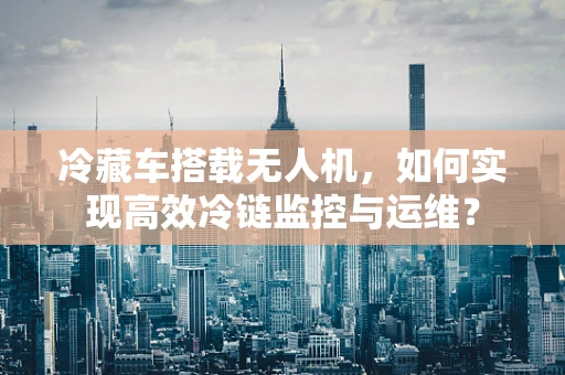 冷藏车搭载无人机，如何实现高效冷链监控与运维？