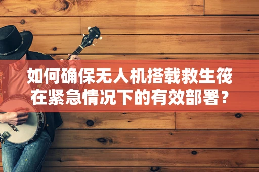如何确保无人机搭载救生筏在紧急情况下的有效部署？