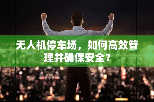 无人机停车场，如何高效管理并确保安全？