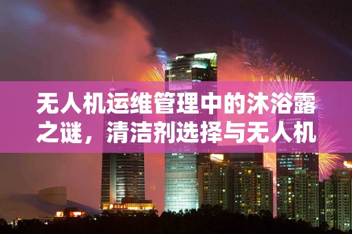 无人机运维管理中的沐浴露之谜，清洁剂选择与无人机安全飞行