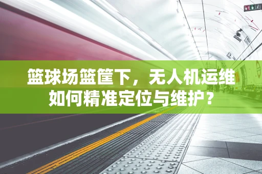 篮球场篮筐下，无人机运维如何精准定位与维护？
