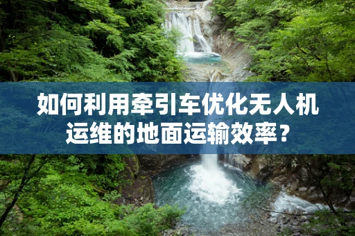 如何利用牵引车优化无人机运维的地面运输效率？