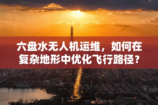 六盘水无人机运维，如何在复杂地形中优化飞行路径？