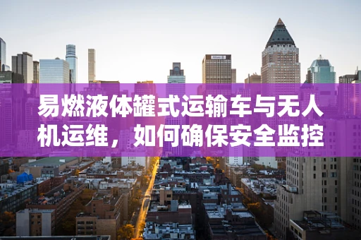 易燃液体罐式运输车与无人机运维，如何确保安全监控？