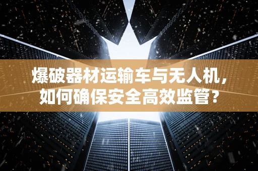爆破器材运输车与无人机，如何确保安全高效监管？