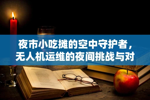夜市小吃摊的空中守护者，无人机运维的夜间挑战与对策