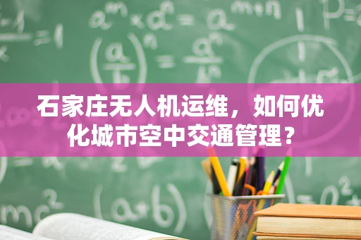 石家庄无人机运维，如何优化城市空中交通管理？