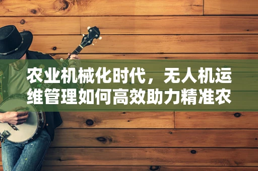 农业机械化时代，无人机运维管理如何高效助力精准农业？