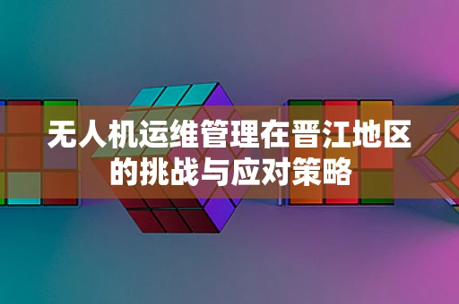 无人机运维管理在晋江地区的挑战与应对策略
