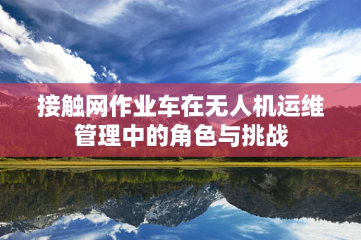 接触网作业车在无人机运维管理中的角色与挑战