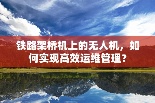 铁路架桥机上的无人机，如何实现高效运维管理？