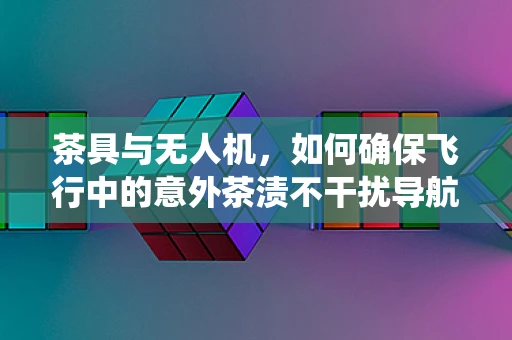 茶具与无人机，如何确保飞行中的意外茶渍不干扰导航系统？