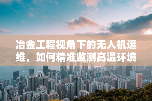 冶金工程视角下的无人机运维，如何精准监测高温环境？