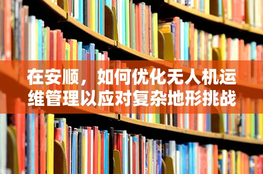 在安顺，如何优化无人机运维管理以应对复杂地形挑战？