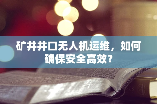 矿井井口无人机运维，如何确保安全高效？