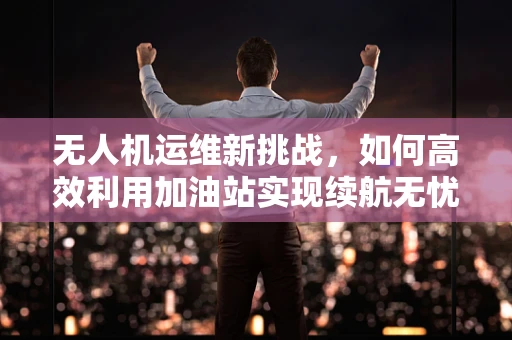 无人机运维新挑战，如何高效利用加油站实现续航无忧？