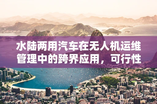 水陆两用汽车在无人机运维管理中的跨界应用，可行性与挑战并存？