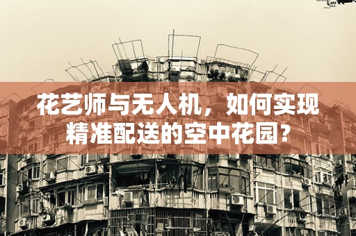 花艺师与无人机，如何实现精准配送的空中花园？