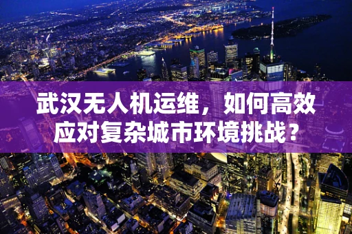 武汉无人机运维，如何高效应对复杂城市环境挑战？