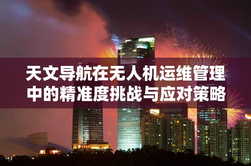 天文导航在无人机运维管理中的精准度挑战与应对策略