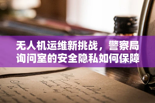 无人机运维新挑战，警察局询问室的安全隐私如何保障？
