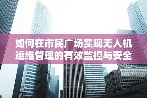 如何在市民广场实现无人机运维管理的有效监控与安全保障？