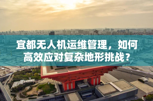 宜都无人机运维管理，如何高效应对复杂地形挑战？