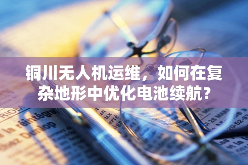 铜川无人机运维，如何在复杂地形中优化电池续航？