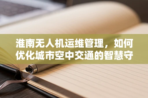 淮南无人机运维管理，如何优化城市空中交通的智慧守护？