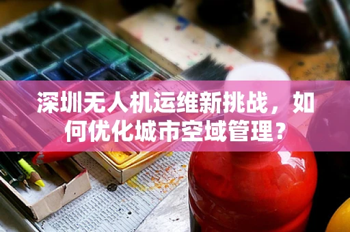 深圳无人机运维新挑战，如何优化城市空域管理？