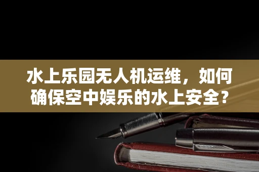 水上乐园无人机运维，如何确保空中娱乐的水上安全？