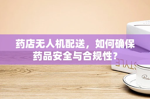 药店无人机配送，如何确保药品安全与合规性？