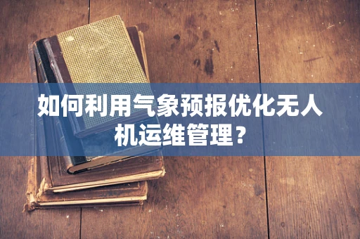 如何利用气象预报优化无人机运维管理？