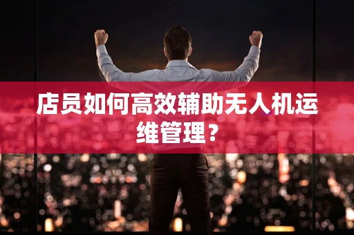 店员如何高效辅助无人机运维管理？
