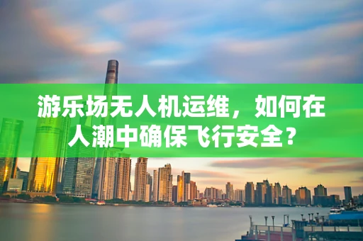 游乐场无人机运维，如何在人潮中确保飞行安全？