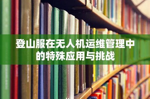 登山服在无人机运维管理中的特殊应用与挑战