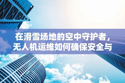 在滑雪场地的空中守护者，无人机运维如何确保安全与效率？